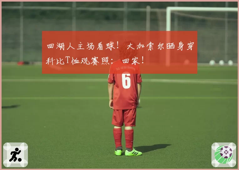 回湖人主场看球！大加索尔晒身穿科比T恤观赛照：回家！