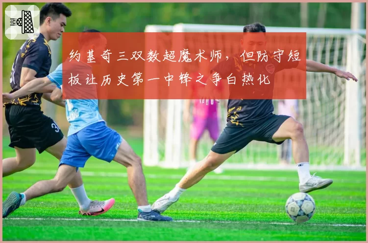 约基奇三双数超魔术师，但防守短板让历史第一中锋之争白热化