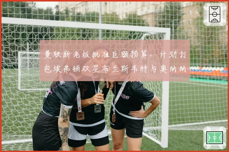 曼联新老板批准巨额预算,计划打包埃弗顿双星布兰斯韦特与奥纳纳