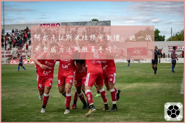 阿尔卡拉斯放短频率激增，这一战术会成为法网胜负手吗？
