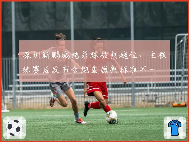 深圳新鹏城绝杀球被判越位,主教练赛后发布会炮轰裁判标准不一