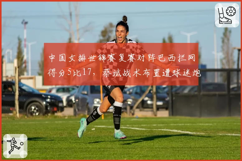 中国女排世锦赛复赛对阵巴西拦网得分5比17,蔡斌战术布置遭球迷炮轰