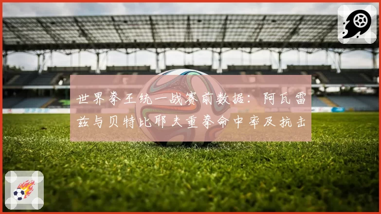 世界拳王统一战赛前数据：阿瓦雷兹与贝特比耶夫重拳命中率及抗击打能力解析