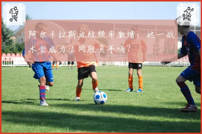 阿尔卡拉斯放短频率激增，这一战术会成为法网胜负手吗？