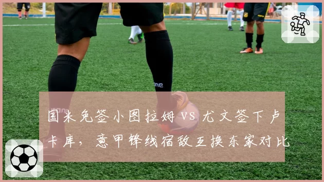 国米免签小图拉姆 vs 尤文签下卢卡库,意甲锋线宿敌互换东家对比