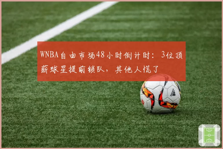 WNBA自由市场48小时倒计时：3位顶薪球星提前锁队，其他人慌了