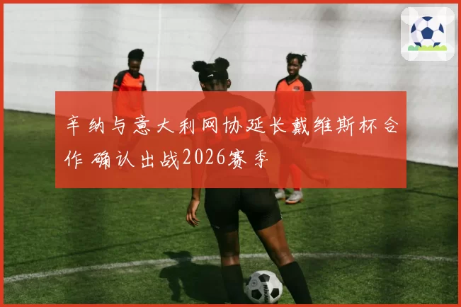 辛纳与意大利网协延长戴维斯杯合作 确认出战2026赛季
