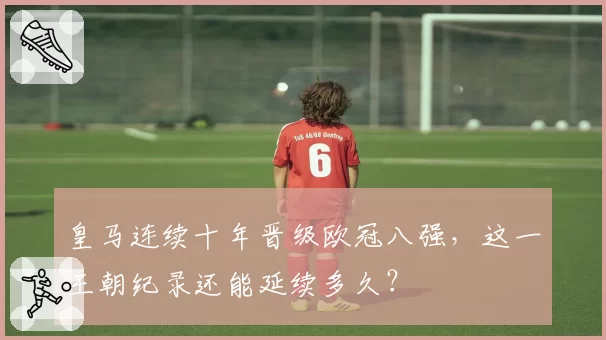 皇马连续十年晋级欧冠八强，这一王朝纪录还能延续多久？